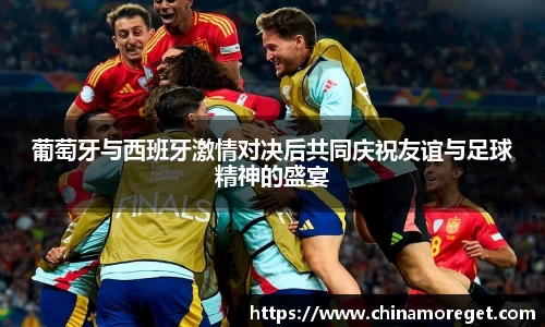 葡萄牙与西班牙激情对决后共同庆祝友谊与足球精神的盛宴